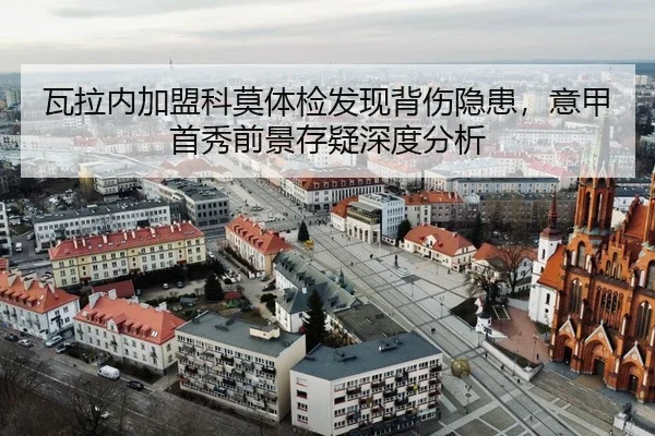 瓦拉内加盟科莫体检发现背伤隐患，意甲首秀前景存疑深度分析