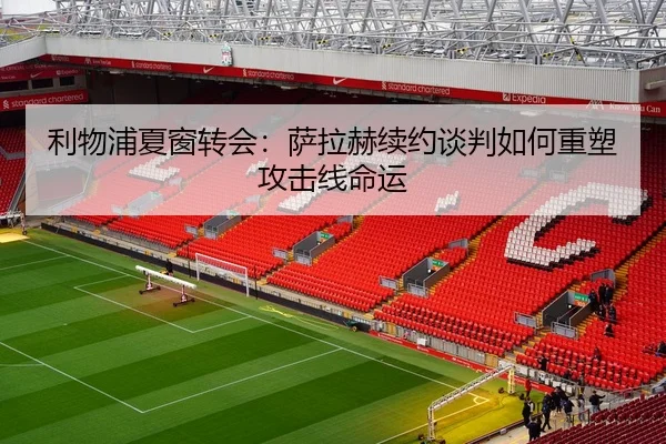 利物浦夏窗转会：萨拉赫续约谈判如何重塑攻击线命运