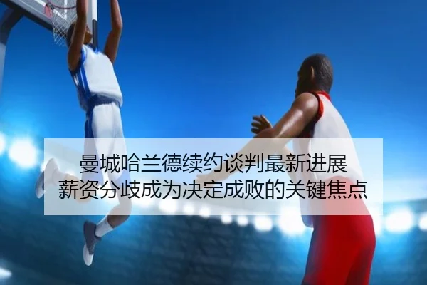 曼城哈兰德续约谈判最新进展 薪资分歧成为决定成败的关键焦点
