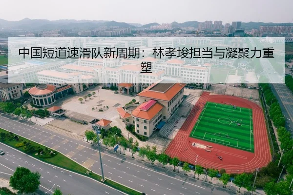 中国短道速滑队新周期：林孝埈担当与凝聚力重塑