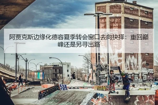 阿贾克斯边缘化德容夏季转会窗口去向抉择：重回巅峰还是另寻出路