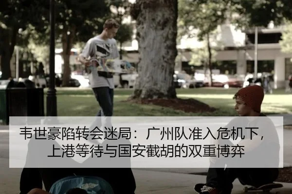 韦世豪陷转会迷局：广州队准入危机下，上港等待与国安截胡的双重博弈