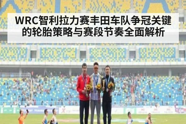 WRC智利拉力赛丰田车队争冠关键的轮胎策略与赛段节奏全面解析